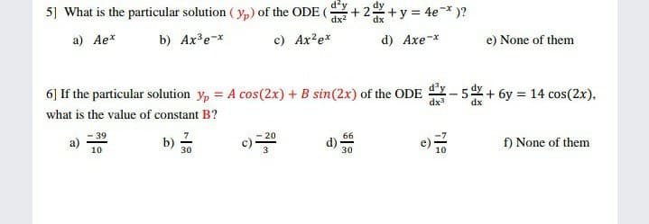 5] What is the particular solution ( yp) of the ODE (
+y 4e*)?
a) Ae*
b) Ax³e-x
c) Ax?ex
d) Axe-x
e) None of them
6] If the particular solution y, = A cos(2x) + B sin(2x) of the ODE Y-5 + 6y = 14 cos(2x),
%3D
dx3
dx
what is the value of constant B?
- 39
20
66
b)
30
c) =
f) None of them
10
3
30
10
