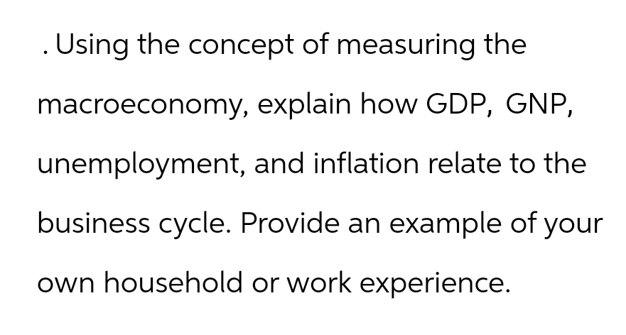 . Using the concept of measuring the
macroeconomy,
explain how GDP, GNP,
unemployment,
and inflation relate to the
business cycle. Provide an example of your
own household or work experience.