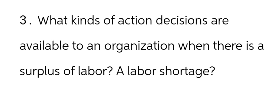 3. What kinds of action decisions are
available to an organization when there is a
surplus of labor? A labor shortage?