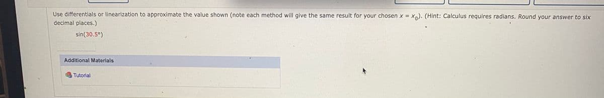 Use differentials or linearization to approximate the value shown (note each method will give the same result for your chosen x = X). (Hint: Calculus requires radians. Round your answer to six
decimal places.)
sin(30.5°)
Additional Materials
Tutorial
