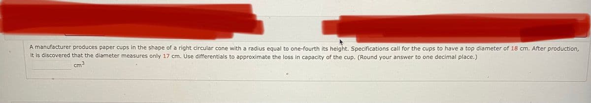 A manufacturer produces paper cups in the shape of a right circular cone with a radius equal to one-fourth its height. Specifications call for the cups to have a top diameter of 18 cm. After production,
it is discovered that the diameter measures only 17 cm. Use differentials to approximate the loss in capacity of the cup. (Round your answer to one decimal place.)
cm3
