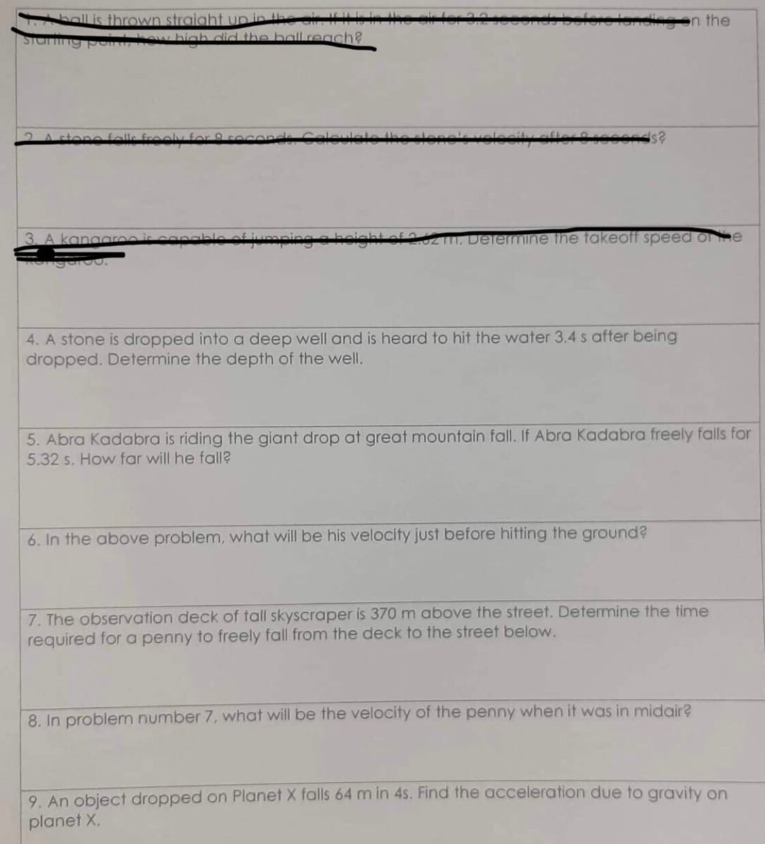 ball is thrown straight up in the air. I
how high did the ball reach?
Staring pa
A stone falls frooly
3. A kangaro
of jumping
m. Determine the takeoff speed of the
4. A stone is dropped into a deep well and is heard to hit the water 3.4 s after being
dropped. Determine the depth of the well.
on the
5. Abra Kadabra is riding the giant drop at great mountain fall. If Abra Kadabra freely falls for
5.32 s. How far will he fall?
6. In the above problem, what will be his velocity just before hitting the ground?
7. The observation deck of tall skyscraper is 370 m above the street. Determine the time
required for a penny to freely fall from the deck to the street below.
8. In problem number 7, what will be the velocity of the penny when it was in midair?
9. An object dropped on Planet X falls 64 m in 4s. Find the acceleration due to gravity on
planet X.