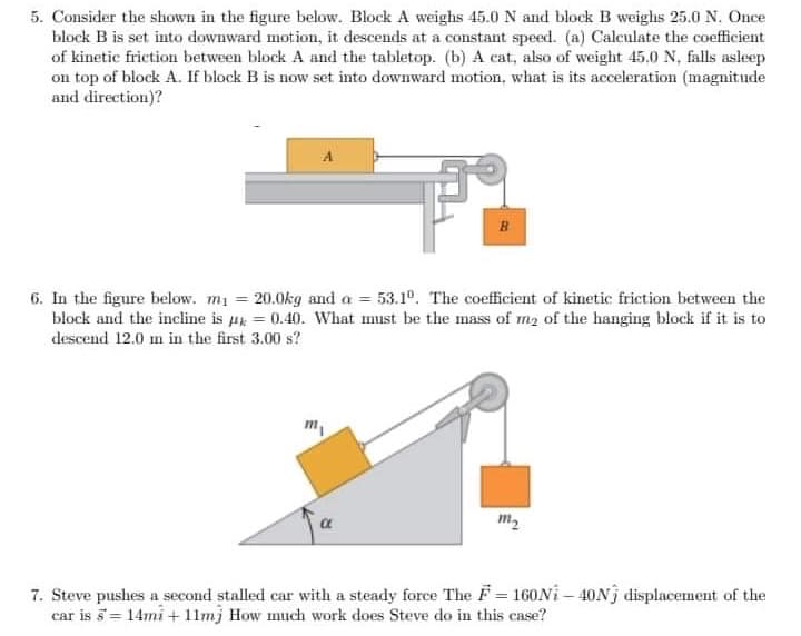 5. Consider the shown in the figure below. Block A weighs 45.0 N and block B weighs 25.0 N. Once
block B is set into downward motion, it descends at a constant speed. (a) Calculate the coefficient
of kinetic friction between block A and the tabletop. (b) A cat, also of weight 45.0 N, falls asleep
on top of block A. If block B is now set into downward motion, what is its acceleration (magnitude
and direction)?
B
6. In the figure below. m₁ = 20.0kg and a = 53.1º. The coefficient of kinetic friction between the
block and the incline is = 0.40. What must be the mass of m₂ of the hanging block if it is to
descend 12.0 mn in the first 3.00 s?
m₁
m₂
7. Steve pushes a second stalled car with a steady force The F = 160Ni-40N) displacement of the
car is 5 = 14mi + 11mj How much work does Steve do in this case?