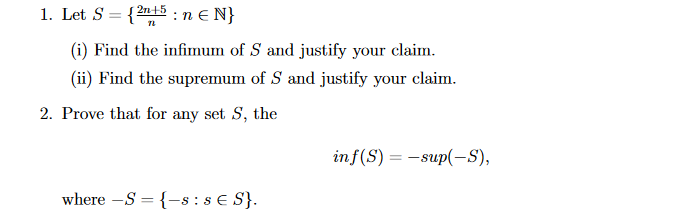 1. Let S = {2n+5 : n € N}
(i) Find the infimum of S and justify your claim.
(ii) Find the supremum of S and justify your claim.
2. Prove that for any set S, the
inf(S) = -sup(-S),
where -S = {-s : s € S}.
