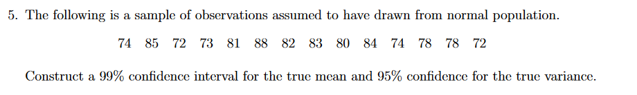 5. The following is a sample of observations assumed to have drawn from normal population.
74 85 72 73 81 88 82
83 80 84
74 78 78 72
Construct a 99% confidence interval for the true mean and 95% confidence for the true variance.
