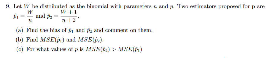 9. Let W be distributed as the binomial with parameters n and p. Two estimators proposed for p are
W
P₁
and p2
W + 1
n+2
n
(a) Find the bias of p₁ and p2 and comment on them.
(b) Find MSE(p1) and MSE(p2).
(c) For what values of p is MSE(p2) > MSE(p1)