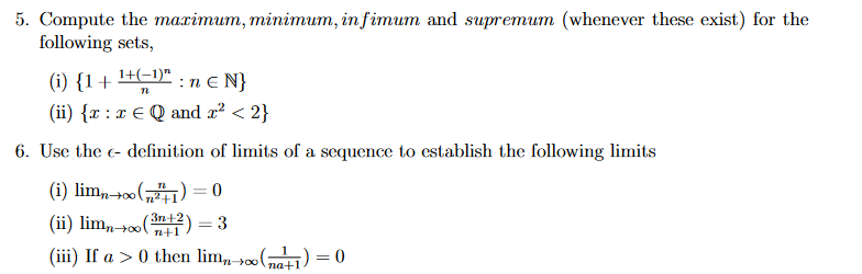 5. Compute the marimum, minimum, in fimum and supremum (whenever these exist) for the
following sets,
(i) {1+
1+(-1)"
:n e N}
(ii) {x : x E Q and x² < 2}
6. Use the c- definition of limits of a sequence to establish the following limits
(i) lim,-0o („) = 0
(ii) lim,,+(2) = 3
%3D
n+00
n+1
n+1
(iii) If a > 0 then lim, 0(
고) = 0
na+1
