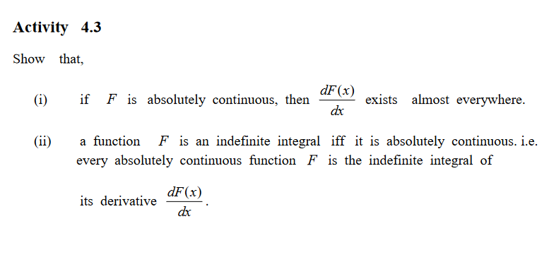 Activity 4.3
Show that,
dF(x)
(i)
if F is absolutely continuous, then
exists almost everywhere.
dx
(ii)
a function
F is an indefinite integral iff it is absolutely continuous. i.e.
every absolutely continuous function F is the indefinite integral of
dF(x)
its derivative
dx
