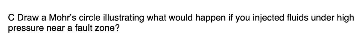 C Draw a Mohr's circle illustrating what would happen if you injected fluids under high
pressure near a fault zone?
