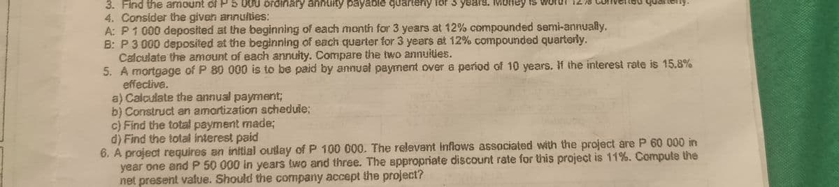 3. Find the amount of PS000 ordinary annuty payable quarIony for s years. Money is worst
4. Consider the given annulties:
A: P1 000 deposited at the beginning of each month for 3 years at 12% compounded semi-annually.
B: P 3 000 deposíted at the beginning of each querter for 3 years at 12% compounded quarterly.
Calculate the amount of each annulty. Compare the two annuities.
5. A mortgage of P 80 000 is to be paid by annual payment over a period of 10 years. If the interest rate is 15.8%
effective.
a) Calculate the annual payment;
b) Construct an amortization achedule;
c) Find the total payment made;
d) Find the total interest paid
6. A project requires an initial outlay of P 100 000. The relevant inflows associated with the project are P 60 000 in
year one andP 50 000 in years two and three. The appropriate discount rate for this project is 11%. Compute the
net present vafue. Should the company accept the project?
