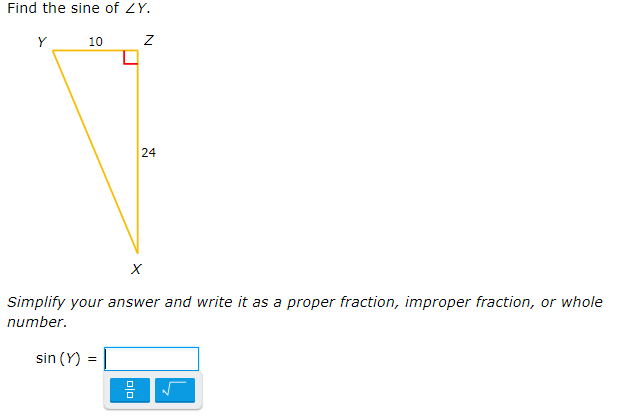 Title: Finding the Sine of an Angle in a Right Triangle

**Objective:**
Learn how to find the sine of an angle in a right triangle and simplify your answer.

**Problem:**
Find the sine of ∠Y in the given right triangle XYZ where:

- The side opposite ∠Y (YZ) measures 10 units.
- The side adjacent to ∠Y (ZX) measures 24 units.
- The hypotenuse (XY) needs to be calculated.

**Visual Representation:**
The triangle is illustrated with vertices labeled Y, Z, and X. The angle at Y is the angle of interest (∠Y). The right angle is at Z.

**Triangle Sides and Angle:**
- \( YZ = 10 \) units (opposite to ∠Y)
- \( XZ = 24 \) units (adjacent to ∠Y)
- \( XY \) (hypotenuse): To be calculated using the Pythagorean theorem.

**Steps:**
1. **Calculate the hypotenuse (XY):**
   Use the Pythagorean theorem: \( XY = \sqrt{(YZ)^2 + (XZ)^2} \)
   \[
   XY = \sqrt{10^2 + 24^2} = \sqrt{100 + 576} = \sqrt{676} = 26
   \]

2. **Find the sine of ∠Y:**
   The sine of an angle in a right triangle is given by the ratio of the length of the opposite side to the hypotenuse.
   \[
   \sin(Y) = \frac{YZ}{XY} = \frac{10}{26} = \frac{5}{13}
   \]

3. **Simplify and present your answer:**
   The simplified form of \( \sin(Y) = \frac{5}{13} \).

**Answer:**

\[
\sin(Y) = \frac{5}{13}
\]

Ensure to provide your answer as a proper fraction, improper fraction, or whole number as required.

**Interactive Component:**
An input box is provided to enter the final answer, with options for fractional and radical formats to confirm accuracy.

**Conclusion:**
Understanding how to find sine values in right triangles is essential for trigonometry and can simplify solving geometric problems efficiently.