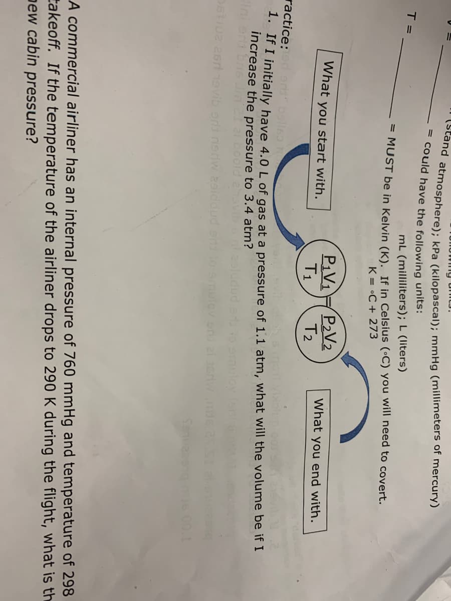 Unowng unit3.
na atmosphere); kPa (kilopascal); mmHg (millimeters of mercury)
= could have the following units:
T =
mL (milliliters); L (liters)
= MUST be in Kelvin (K), If in Celsius (•C) you will need to covert.
K = •C + 273
P¡V1
T1
P2V2
T2
What you start with.
What you end with.
ractice:d 9rt belleo
. If I initially have 4.0 L of gas at a pressure of 1.1 atm, what will the volume be if I
increase the pressure to 3.4 atm?
Ini en bns
2i boold eavil
D6iu2 2sr19vib ord nsriw 2siddud
Senua
00.1
A commercial airliner has an internal pressure of 760 mmHg and temperature of 298
takeoff. If the temperature of the airliner drops to 290 K during the flight, what is th
pew cabin pressure?

