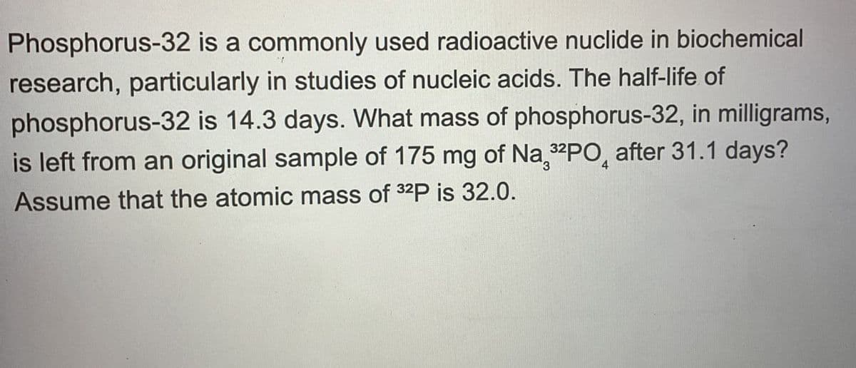 Phosphorus-32 is a commonly used radioactive nuclide in biochemical
research, particularly in studies of nucleic acids. The half-life of
phosphorus-32 is 14.3 days. What mass of phosphorus-32, in milligrams,
is left from an original sample of 175 mg of Na 32PO, after 31.1 days?
Assume that the atomic mass of 32P is 32.0.