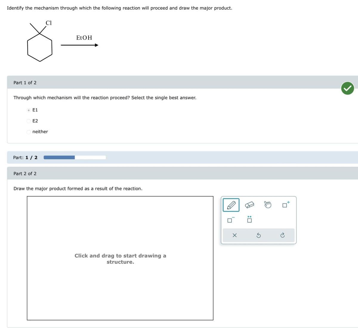 Identify the mechanism through which the following reaction will proceed and draw the major product.
Cl
EtOH
8 =
Part 1 of 2
Through which mechanism will the reaction proceed? Select the single best answer.
E1
E2
neither
Part: 1/2
Draw the major product formed as a result of the reaction.
Part 2 of 2
Click and drag to start drawing a
structure.
X
:☐
G
P