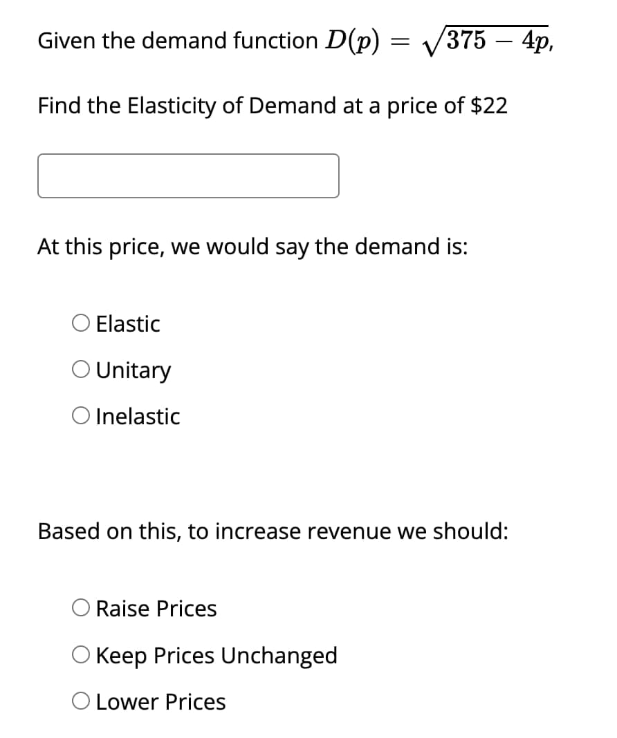 -
Given the demand function D(p) = √√/375 – 4p,
Find the Elasticity of Demand at a price of $22
At this price, we would say the demand is:
○ Elastic
○ Unitary
O Inelastic
Based on this, to increase revenue we should:
Raise Prices
O Keep Prices Unchanged
O Lower Prices