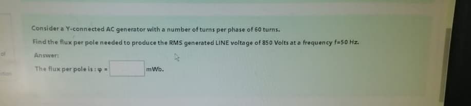 of
stion
Consider a Y-connected AC generator with a number of turns per phase of 60 turns.
Find the flux per pole needed to produce the RMS generated LINE voltage of 850 Volts at a frequency f=50 Hz.
Answer:
The flux per pole is :=
mWb.