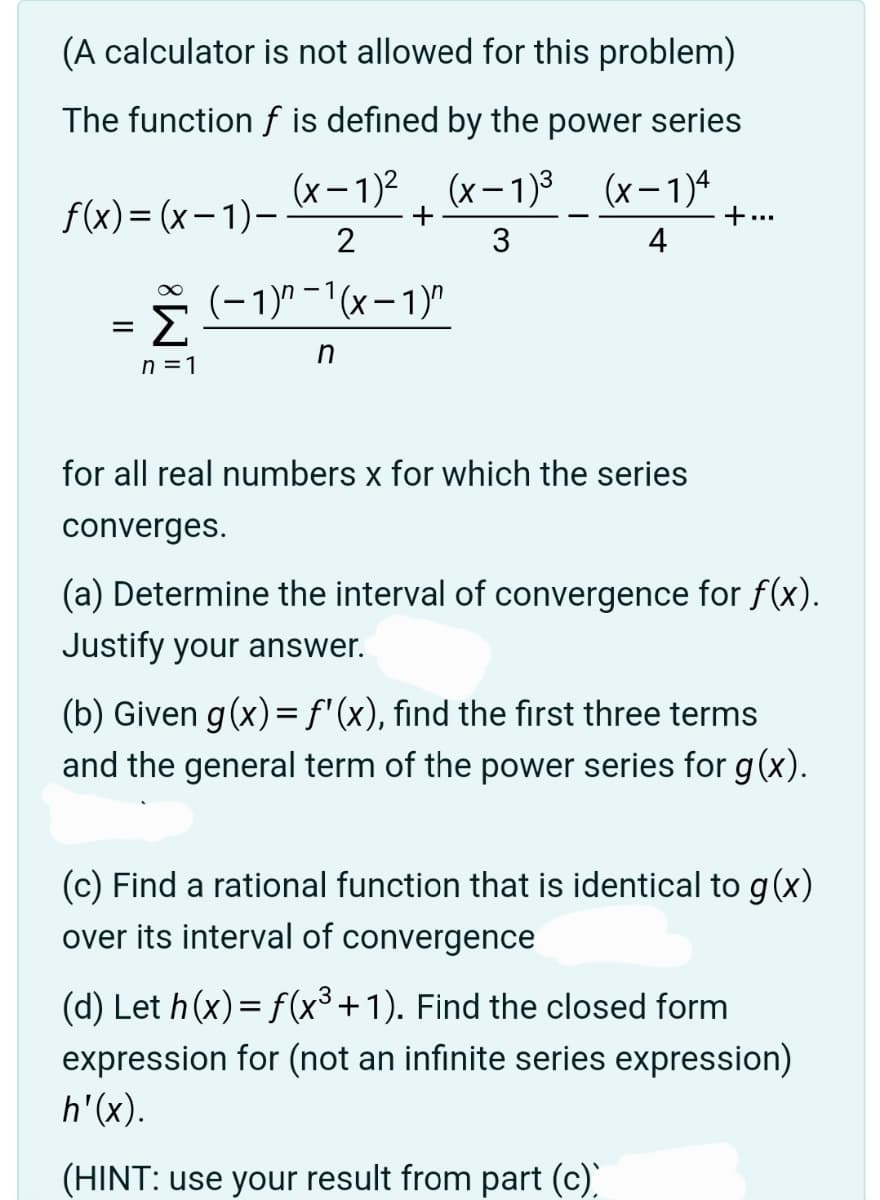 (A calculator is not allowed for this problem)
The function f is defined by the power series
(x-1)2(x-1)³
(x-1)4
f(x)=(x-1)-
+
+...
2
3
4
=
Σ
(-1)^-1(x-1)"
n
n = 1
for all real numbers x for which the series
converges.
(a) Determine the interval of convergence for f(x).
Justify your answer.
(b) Given g(x) = f'(x), find the first three terms
and the general term of the power series for g(x).
(c) Find a rational function that is identical to g(x)
over its interval of convergence
(d) Let h(x) = f(x³ +1). Find the closed form
expression for (not an infinite series expression)
h'(x).
(HINT: use your result from part (c))