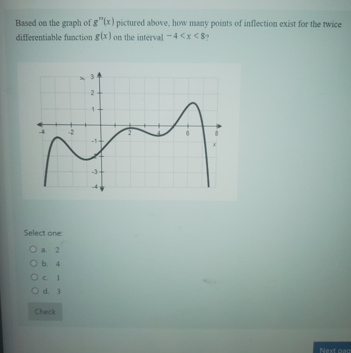 Based on the graph of g"(x) pictured above, how many points of inflection exist for the twice
differentiable function g(x) on the interval -4<x<8?
Select one:
O a. 2
O b.
4
O c.
1
O d. 3
Check
-2
y
2
1+
-1+
-3
2
A
+6
+
8
X
Next pag