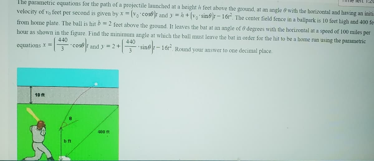 The parametric equations for the path of a projectile launched at a height h feet above the ground, at an angle with the horizontal and having an initia
velocity of 10 feet per second is given by x = (vo cose)t and y=h+(vo sine) - 16t². The center field fence in a ballpark is 10 feet high and 400 fe
from home plate. The ball is hit b = 2 feet above the ground. It leaves the bat at an angle of 0 degrees with the horizontal at a speed of 100 miles per
hour as shown in the figure. Find the minimum angle at which the ball must leave the bat in order for the hit to be a home run using the parametric
440
equations x =
coset and y = 2+
440
(
3
sine-16r. Round your answer to one decimal place.
10 ft
b ft
400 ft