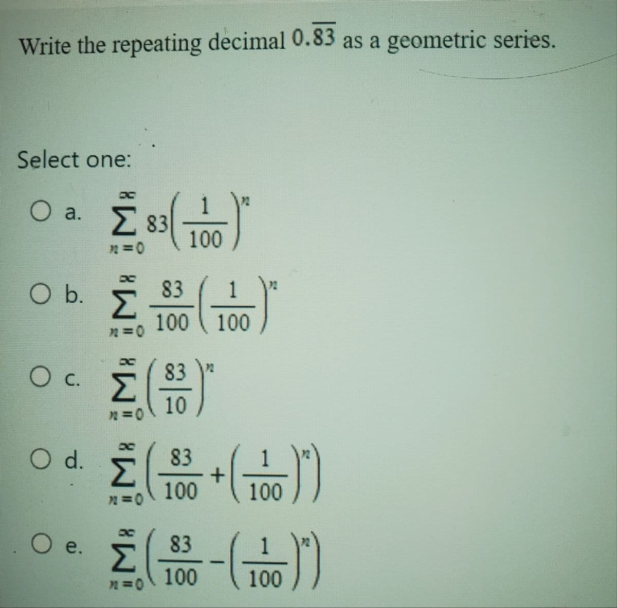 Write the repeating decimal 0.83 as a geometric series.
Select one:
Ο a. Σ 83
η = 0
O b.
Ο c
O d.
O e.
Σ
(100)
==
83
Σ(Η)
10
η =
Σ
η πο
83
1
100 100
+
(100))
100!!
18 -(10))
100
83
100