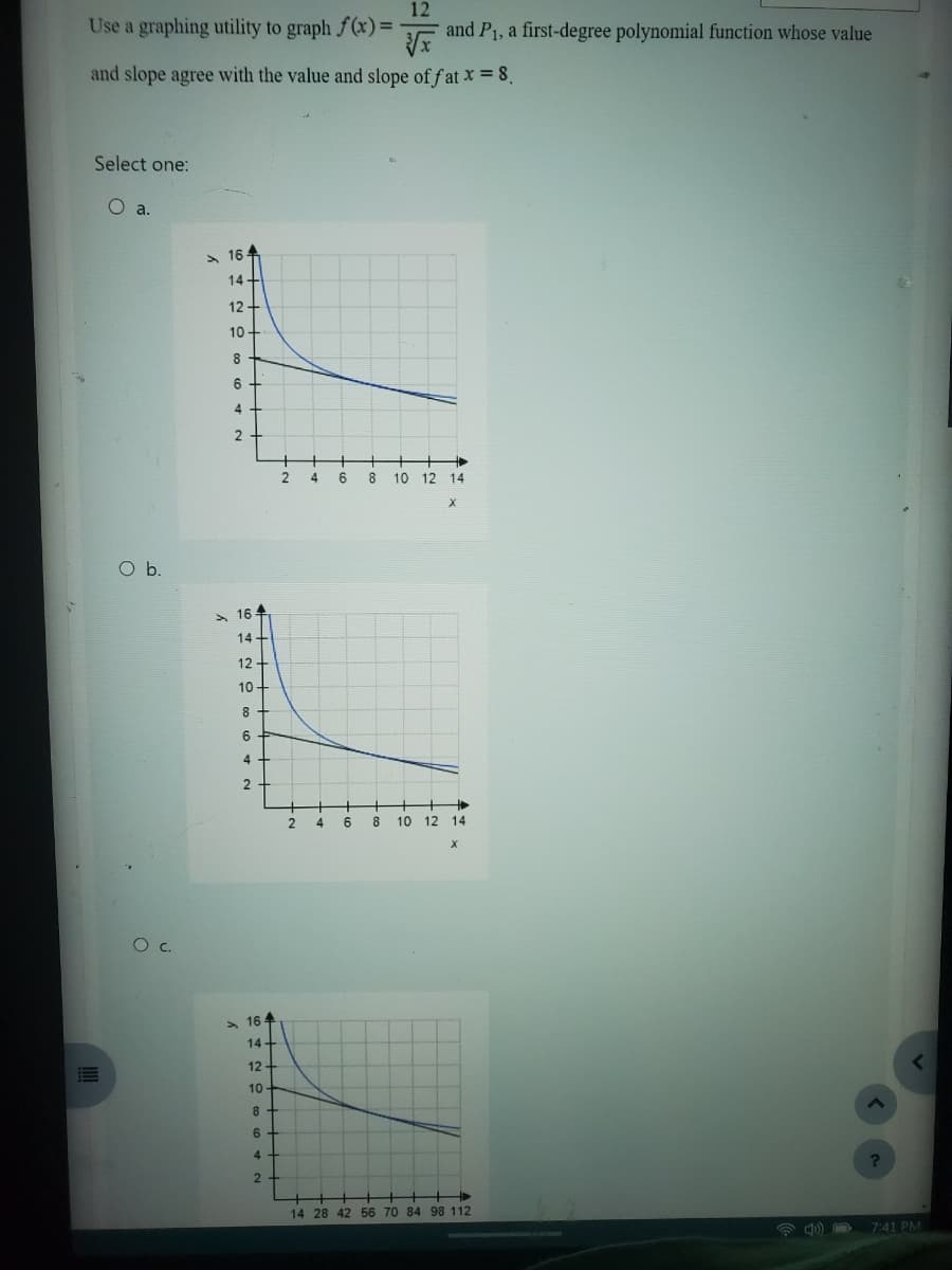 Use a graphing utility to graph f(x) =
and slope agree with the value and slope of fat x = 8.
Select one:
O a.
O b.
O C.
164
d
14-
N A 0 00 ONA
12+
10
+
HHH+
4+
164
14+
12+
10
H▬▬▬▬▬▬▬▬▬▬▬▬▬▬▬▬▬▬▬▬▬▬▬▬▬▬
8+
6 +
4+
2
164
14+
12+
NG 8642
10
8 +
4+
2 4
2 4
6
6
12
8
and P₁, a first-degree polynomial function whose value
10 12 14
8 10 12 14
X
14 28 42 56 70 84 98 112
?
<
7:41 PM