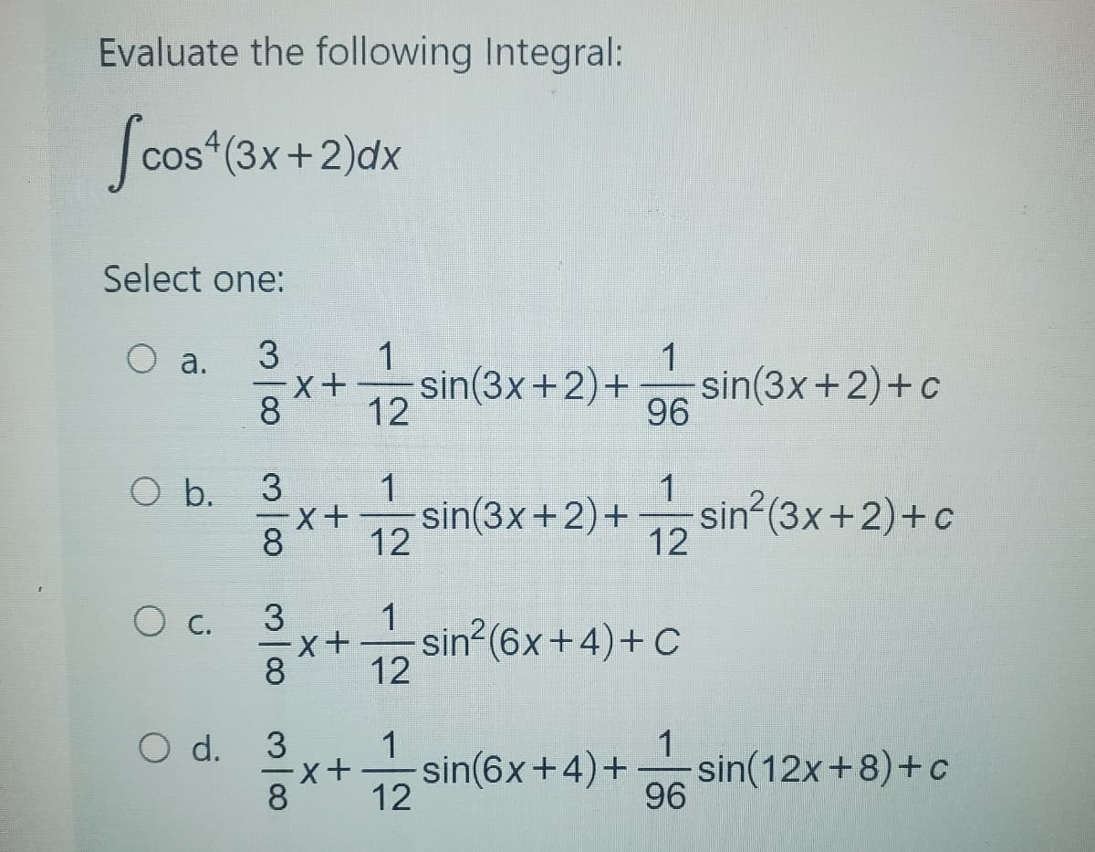 Evaluate the following Integral:
Scos (3x+2)dx
Select one:
3
8
a.
O b.
o c.
O d.
3
8
X+
X+
1
12
1
12
1
96
sin(3x+2)+sin²(3x+2)+c
1
12
sin(3x+2)+ sin(3x+2)+c
3
x+ -sin²(6x +4) + C
8
3
1
8x + 12 sin(6x + 4)+
1
96
sin(12x+8)+c