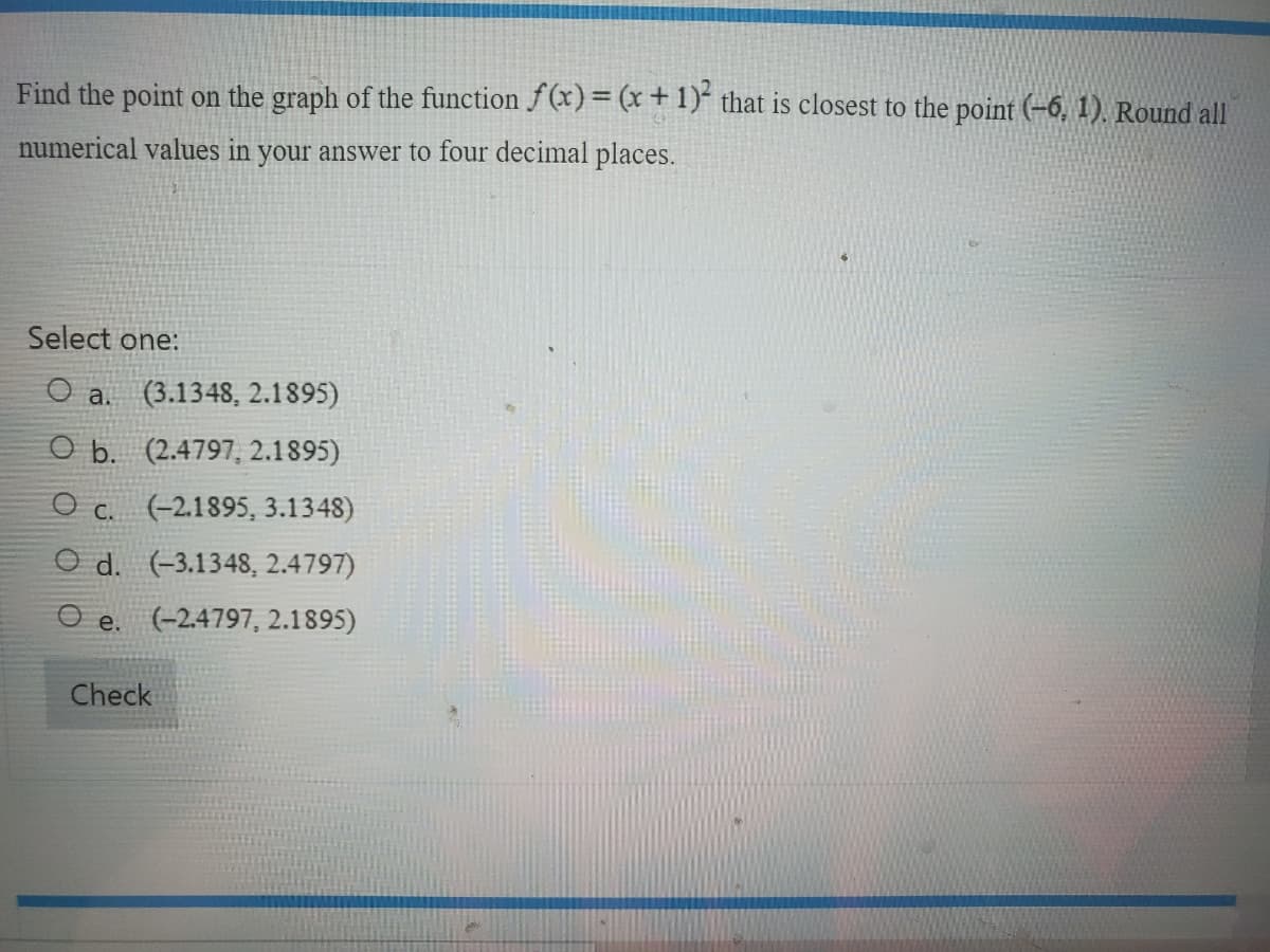 Find the point on the graph of the function f(x) = (x + 1)² that is closest to the point (-6, 1). Round all
numerical values in your answer to four decimal places.
Select one:
O a. (3.1348, 2.1895)
O b. (2.4797, 2.1895)
Oc. (-2.1895, 3.1348)
Od. (-3.1348, 2.4797)
Oe. (-2.4797, 2.1895)
Check