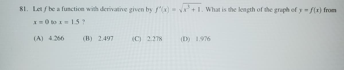 81. Let f be a function with derivative given by f'(x)=√x3+1. What is the length of the graph of y = f(x) from
x=0 to x = 1.5 ?
(A) 4.266
(B) 2.497
(C) 2.278
(D) 1.976