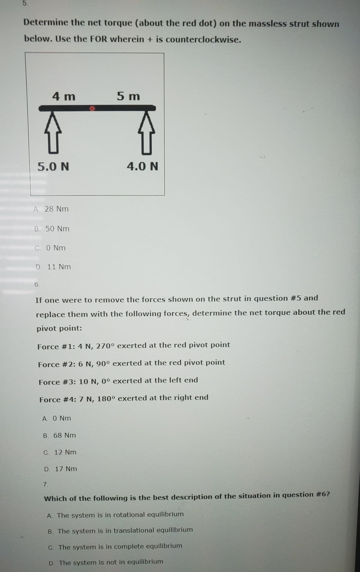 5.
Determine the net torque (about the red dot) on the massless strut shown
below. Use the FOR wherein + is counterclockwise.
5.0 N
4 m
A. 28 Nm
B. 50 Nm
C. 0 Nm
D. 11 Nm
6.
A. 0 Nm
B. 68 Nm
If one were to remove the forces shown on the strut in question # 5 and
replace them with the following forces, determine the net torque about the red
pivot point:
Force #1: 4 N, 270° exerted at the red pivot point
Force #2: 6 N, 90° exerted at the red pivot point
Force #3: 10 N, 0° exerted at the left end
Force #4: 7 N, 180° exerted at the right end
C. 12 Nm
D. 17 Nm
7.
O
5 m
4.0 N
Which of the following is the best description of the situation in question #6?
A. The system is in rotational equilibrium
B. The system is in translational equilibrium
C. The system is in complete equilibrium
D. The system is not in equilibrium