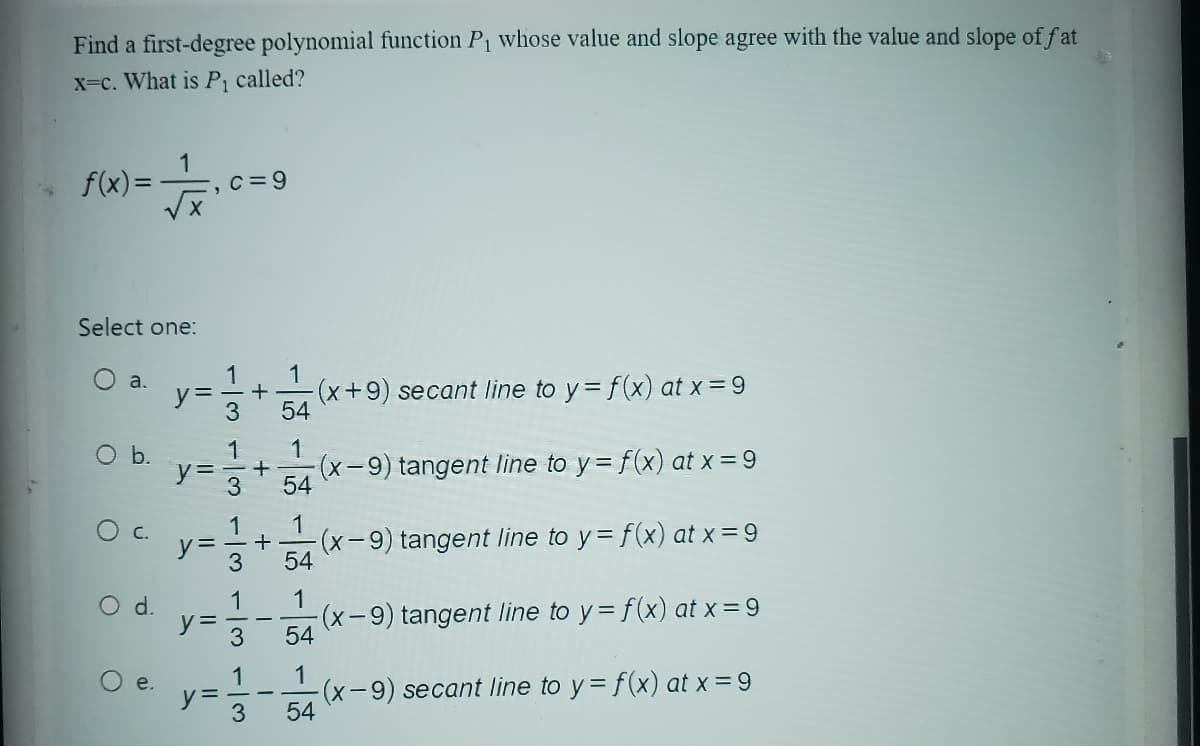 Find a first-degree polynomial function P₁ whose value and slope agree with the value and slope of fat
x=c. What is P₁ called?
f(x) =
O b.
Select one:
O a.
O C.
O d.
1
e.
₁0 c=9
X
1
y= +
3
1
= + (x-9) tangent line to y = f(x) at x =9
3
y=
y=
y =
1
ان داد
3
1
3
1
3
1
-(x+9) secant line to y = f(x) at x =9
54
+
1
54
1
54
1
54
1
54
(x-9) tangent line to y = f(x) at x = 9
(x-9) tangent line to y = f(x) at x =9
(x-9) secant line to y = f(x) at x = 9