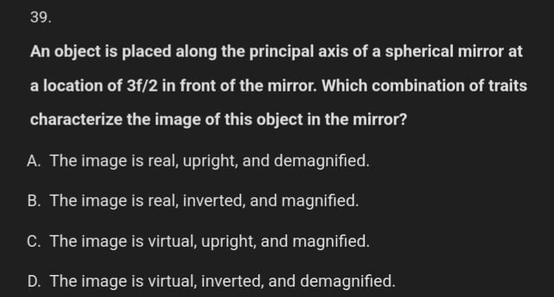 39.
An object is placed along the principal axis of a spherical mirror at
a location of 3f/2 in front of the mirror. Which combination of traits
characterize the image of this object in the mirror?
A. The image is real, upright, and demagnified.
B. The image is real, inverted, and magnified.
C. The image is virtual, upright, and magnified.
D. The image is virtual, inverted, and demagnified.