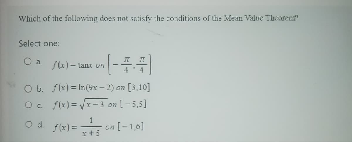 Which of the following does not satisfy the conditions of the Mean Value Theorem?
Select one:
a.
f(x) = tanx on
[ - = - =]
4
4
O b.
f(x) = ln(9x-2) on [3,10]
O c. f(x)=√√√x-3 on [-5,5]
1
O d. f(x) = on [-1,6]
x+5