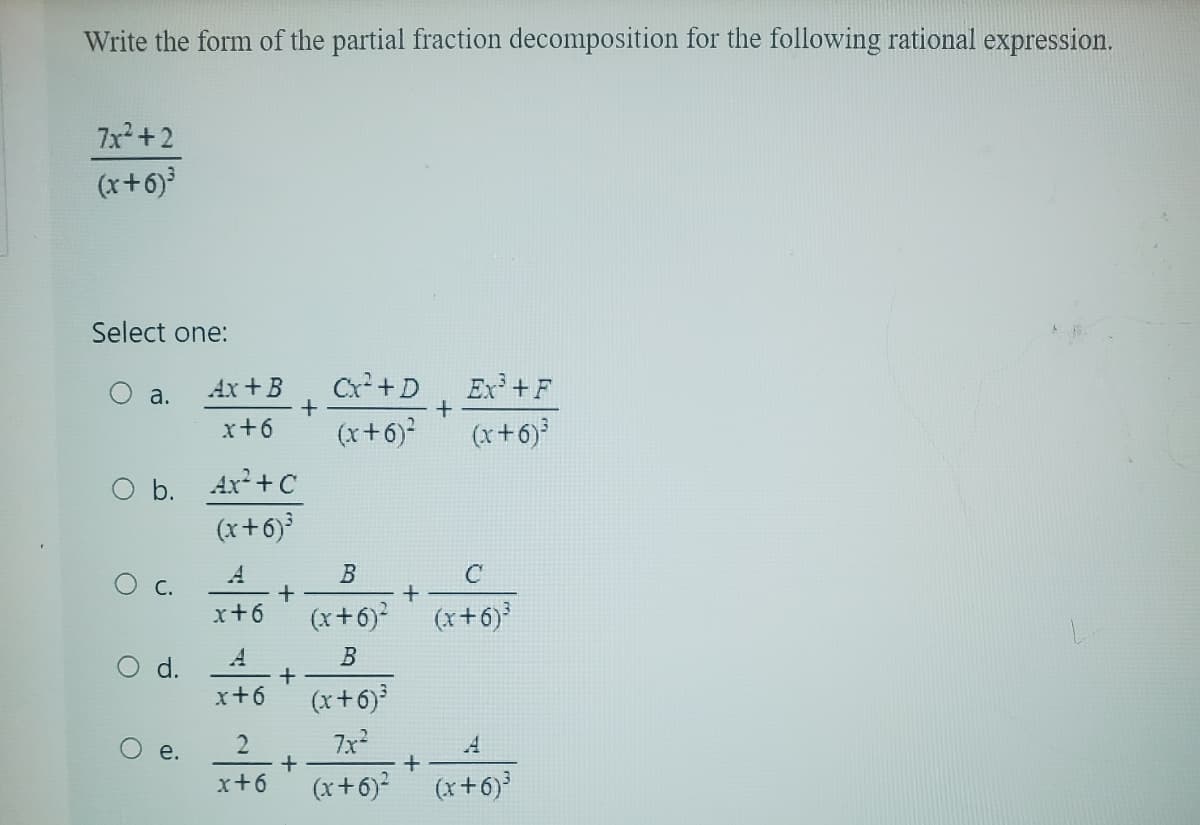 Write the form of the partial fraction decomposition for the following rational expression.
7x²+2
(x+6)³
Select one:
a.
O
O b. Ax²+c
(x+6)³
C.
d.
Ax+B
x+6
e.
A
x+6
x+6
2
x+6
+
+
+
+
Cx² +D Ex³ +F
+
(x+6)²
(x+6)³
B
(x+6)²
B
(x+6)³
7x²
(x+6)² (x+6)³
+
+
C
(x+6)³