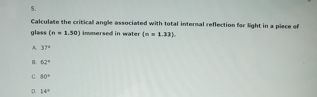 5.
Calculate the critical angle associated with total internal reflection for light in a piece of
glass (n = 1.50) immersed in water (n = 1.33).
A. 37°
B. 62°
C. 80°
D. 14°