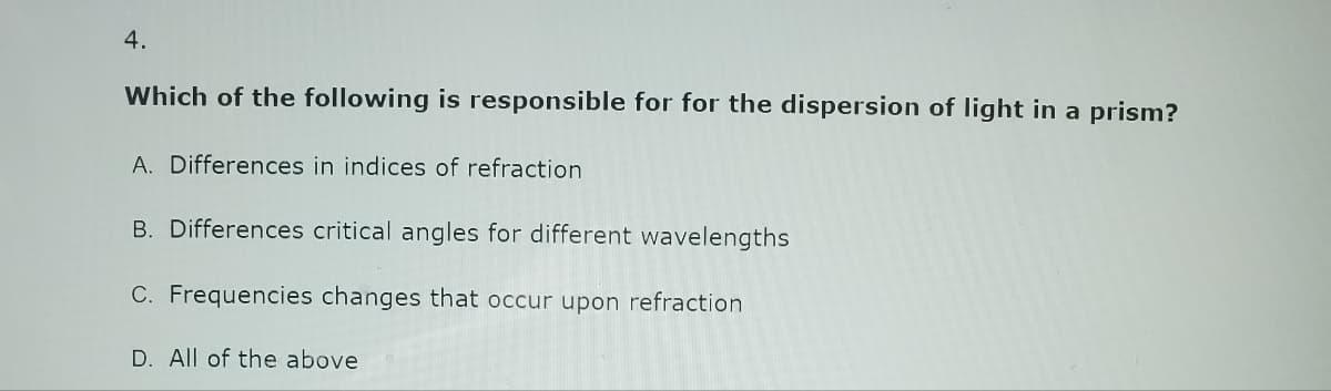 4.
Which of the following is responsible for for the dispersion of light in a prism?
A. Differences in indices of refraction
B. Differences critical angles for different wavelengths
C. Frequencies changes that occur upon refraction
D. All of the above