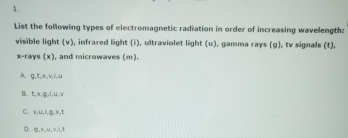 1.
List the following types of electromagnetic radiation in order of increasing wavelength:
visible light (v), infrared light (i), ultraviolet light (u), gamma rays (g), tv signals (t),
x-rays (x), and microwaves (m).
A. g,t,x,v,i,u
B. t,x,g,i,u,v
C. v,u,i,g,x,t
D. g,x,u,v,i,t