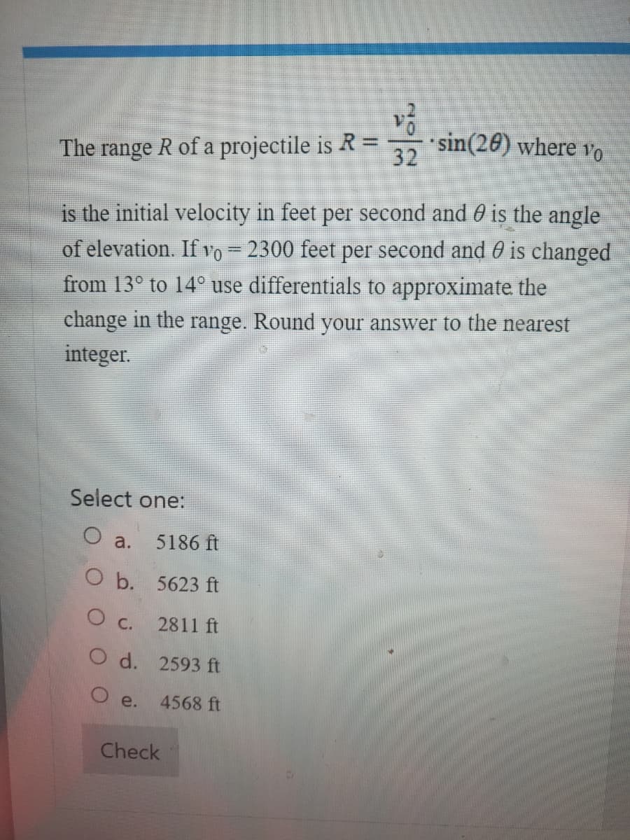 The range \( R \) of a projectile is given by the formula:

\[
R = \frac{{v_0^2}}{32} \cdot \sin(2\theta)
\]

where \( v_0 \) is the initial velocity in feet per second and \( \theta \) is the angle of elevation.

If \( v_0 = 2300 \) feet per second and \( \theta \) is changed from \( 13^\circ \) to \( 14^\circ \), use differentials to approximate the change in the range. Round your answer to the nearest integer.

Select one:
- a. 5186 ft
- b. 5623 ft
- c. 2811 ft
- d. 2593 ft
- e. 4568 ft

[Check]