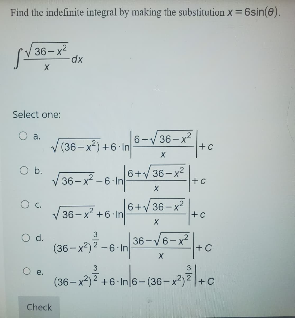 Find the indefinite integral by making the substitution X = 6sin(0).
36-x²
X
Select one:
a.
O b.
O c.
O d.
O e.
Check
dx
(36-x²)+6.In
36-x²-6-In
36-x² +6 In
3
3
6-√√36-x²
X
6+√36-x² +6
X
-in/6+√/36-x² +0
X
(36-x²) 2-6-In
+C
In 36-√6-x² +C
X
(36-x²)2 +6 In 6-(36-x²)
n|6-(36-x²)²2|+c
C