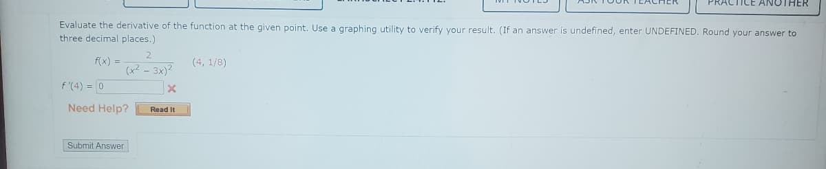 Evaluate the derivative of the function at the given point. Use a graphing utility to verify your result. (If an answer is undefined, enter UNDEFINED. Round your answer to
three decimal places.)
f(x) =
f'(4) = 0
(x²-3x)²
Need Help?
Submit Answer
Read It
(4, 1/8)
PRACTICE ANOTHER