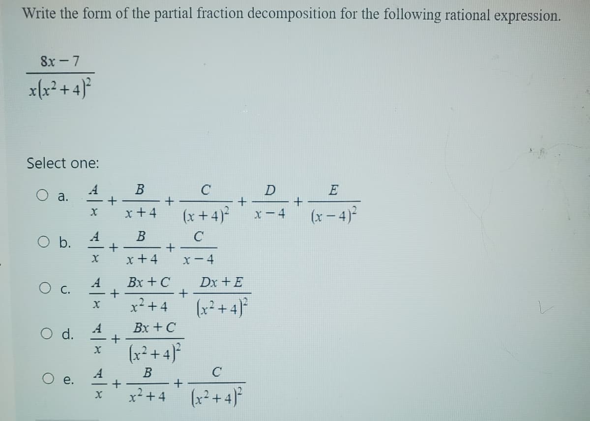 Write the form of the partial fraction decomposition for the following rational expression.
8x-7
x(x²+4)²
Select one:
a.
O b.
C.
d.
ai
X
A
X
A
X
A
X
X
+
+
+
+
+
B
x+4
B
x +4
+
+
Bx + C
x²+4
C
D
+
(x+4)² x-4
C
X-4
x² + 4
+
Bx + C
(x²+4)²
B
+
Dx + E
(x²+4)²
C
(x²+4)²
+
E
(x-4)²