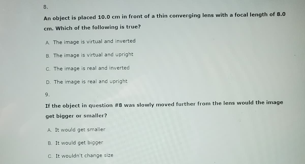 8.
An object is placed 10.0 cm in front of a thin converging lens with a focal length of 8.0
cm. Which of the following is true?
A. The image is virtual and inverted
B. The image is virtual and upright
C. The image is real and inverted
D. The image is real and upright
9.
If the object in question #8 was slowly moved further from the lens would the image
get bigger or smaller?
A. It would get smaller
B. It would get bigger
C. It wouldn't change size