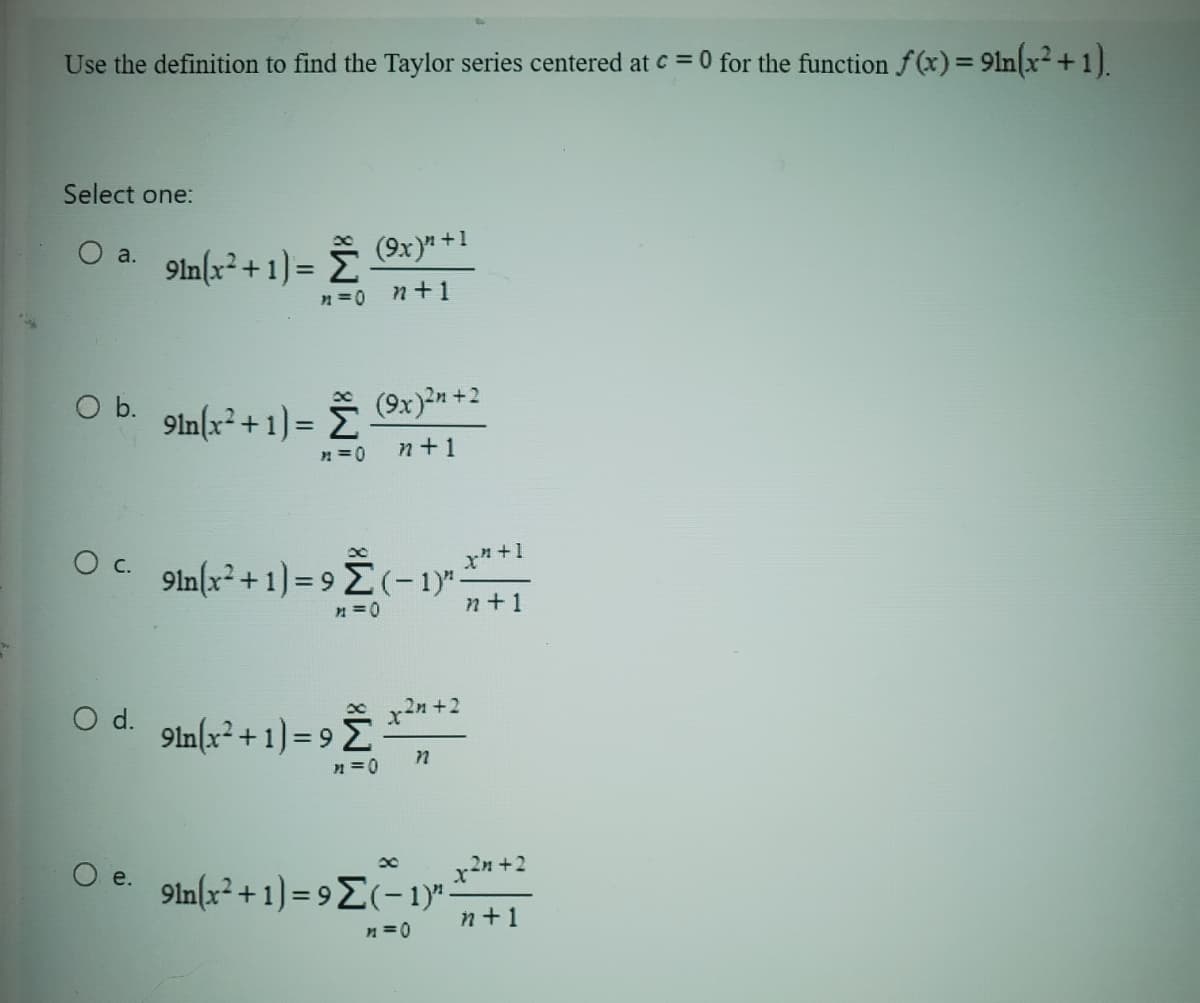 Use the definition to find the Taylor series centered at c = 0 for the function f(x) = 91n(x²+1).
Select one:
O a.
9ln(x²+1) = ☎ (9x)” +1
n=0
n+1
○ b. 91n(x² + 1) = (9x)²n +2
>=0
n+1
x
O e.
O c. 91n(x²+1) = 9 Σ(-1)"-
>=0
X²+1
n+1
O
○ d. 9in(x²+1)=9℃ x²n+²
n
x
9ln(x² + 1) = 9Σ(-1)" -x² +2
n+1
n=0