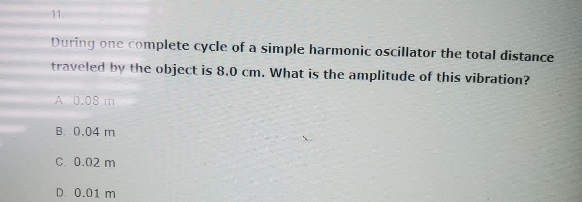 During one complete cycle of a simple harmonic oscillator the total distance
traveled by the object is 8.0 cm. What is the amplitude of this vibration?
A. 0.08 m
B. 0.04 m
c. 0.02 m
D. 0.01 m