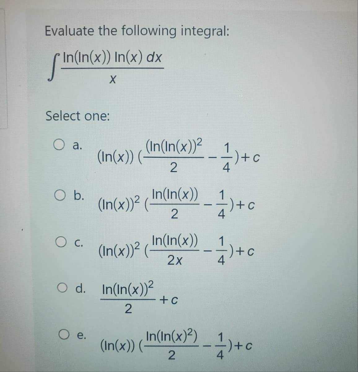 Evaluate the following integral:
In(In(x)) In(x) dx
fin(in(
Select one:
O a.
O b.
C.
X
e.
(In(x)) (
(In(In(x))²
2
(In(x))² (
In(In(x))
2
(In(x))²
O d. In(In(x))²
2
In(In(x))
2x
(In(x)) (-
+ c
In(In(x)²)
2
4
·)+c
1-) + 0
4
1)+c
4
-1)+c