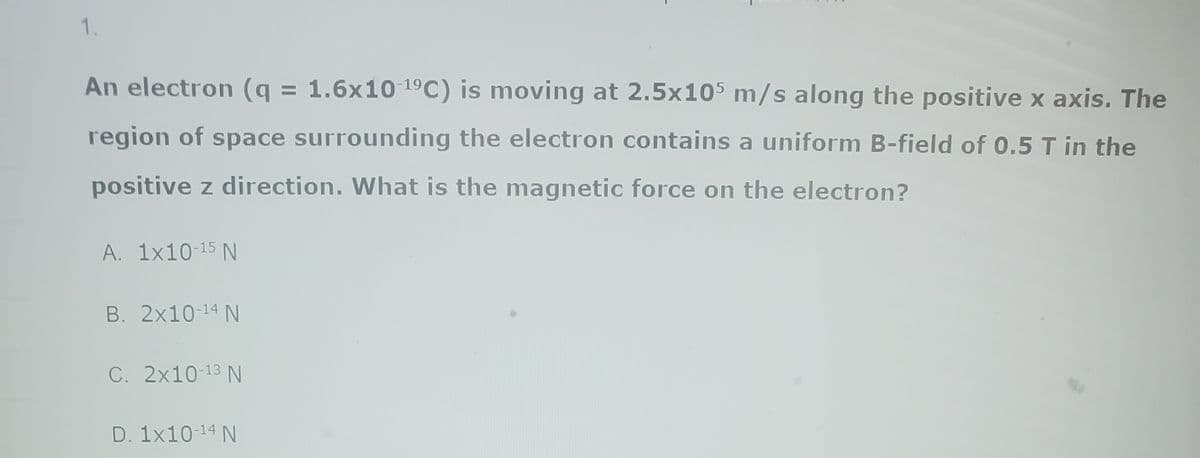 1.
An electron (q = 1.6x10-¹⁹C) is moving at 2.5x105 m/s along the positive x axis. The
region of space surrounding the electron contains a uniform B-field of 0.5 T in the
positive z direction. What is the magnetic force on the electron?
A. 1x10-15 N
B. 2x10-¹4 N
C. 2x10-13 N
D. 1x10-¹4 N