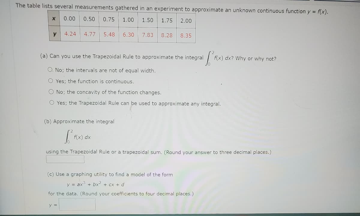 The table lists several measurements gathered in an experiment to approximate an unknown continuous function y = f(x).
X 0.00 0.50 0.75 1.00 1.50 1.75 2.00
y
4.24 4.77 5.48 6.30 7.83 8.28 8.35
[²
(a) Can you use the Trapezoidal Rule to approximate the integral
O. No; the intervals are not of equal width.
O Yes; the function is continuous.
O No; the concavity of the function changes.
O Yes; the Trapezoidal Rule can be used to approximate any integral.
(b) Approximate the integral
f(x) dx
y =
f(x) dx? Why or why not?
using the Trapezoidal Rule or a trapezoidal sum. (Round your answer to three decimal places.)
(c) Use a graphing utility to find a model of the form
y = ax³ + bx² + cx + d
for the data. (Round your coefficients to four decimal places.)