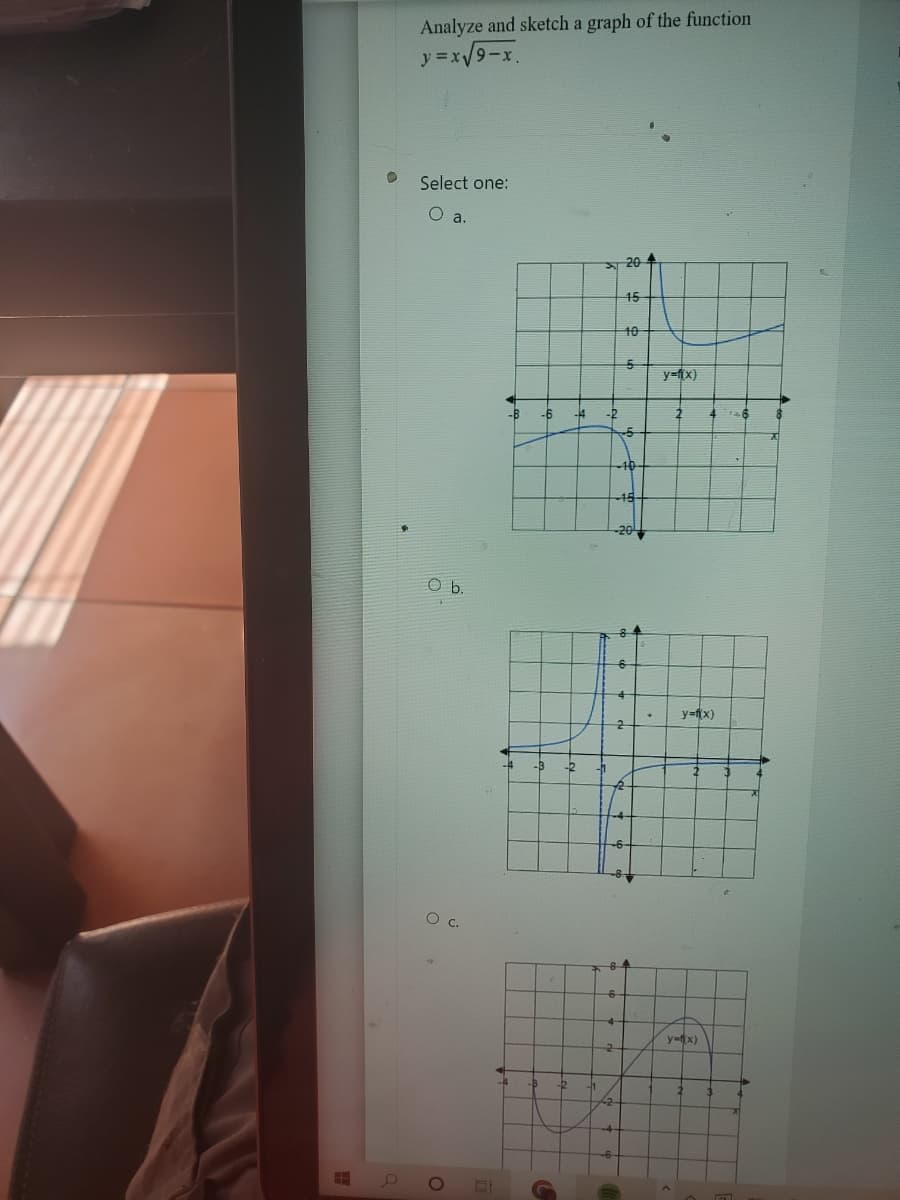 H
Analyze and sketch a graph of the function
y=x√9-x.
Select one:
O a.
Ob
O c.
O
-B
-4
-6
-14
b
-2
h
76
20
45
10
5
6
5
5
4
2
1
.
y=fix)
2
y=f(x)
y=f(x)
16
a