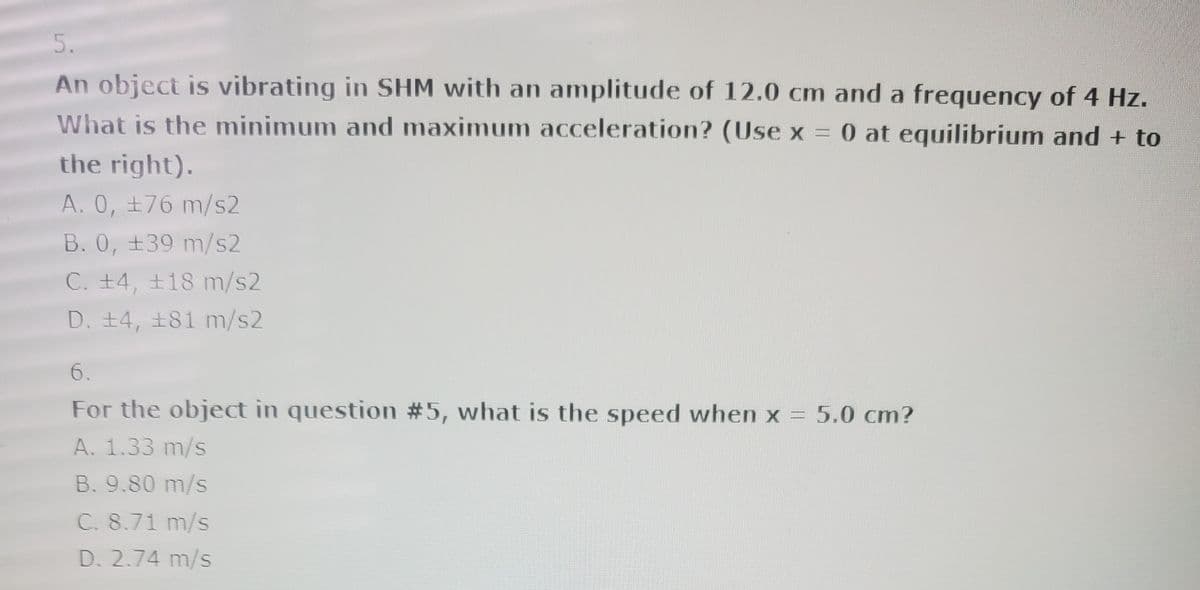 5.
An object is vibrating in SHM with an amplitude of 12.0 cm and a frequency of 4 Hz.
What is the minimum and maximum acceleration? (Use x = 0 at equilibrium and + to
the right).
A. 0, ±76 m/s2
B. 0, +39 m/s2
C. +4, +18 m/s2
D. 14, 181 m/s2
6.
For the object in question #5, what is the speed when x = 5.0 cm?
A. 1.33 m/s
B. 9.80 m/s
C. 8.71 m/s
D. 2.74 m/s