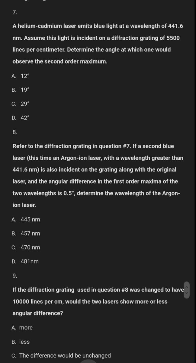 7.
A helium-cadmium laser emits blue light at a wavelength of 441.6
nm. Assume this light is incident on a diffraction grating of 5500
lines per centimeter. Determine the angle at which one would
observe the second order maximum.
A. 12°
B. 19°
C. 29°
D. 42°
8.
Refer to the diffraction grating in question #7. If a second blue
laser (this time an Argon-ion laser, with a wavelength greater than
441.6 nm) is also incident on the grating along with the original
laser, and the angular difference in the first order maxima of the
two wavelengths is 0.5°, determine the wavelength of the Argon-
ion laser.
A. 445 nm
B. 457 nm
C. 470 nm
D. 481nm
9.
If the diffraction grating used in question #8 was changed to have
10000 lines per cm, would the two lasers show more or less
angular difference?
A. more
B. less
C. The difference would be unchanged