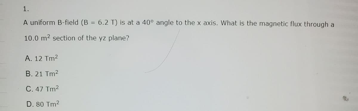 1.
A uniform B-field (B = 6.2 T) is at a 40° angle to the x axis. What is the magnetic flux through a
10.0 m² section of the yz plane?
A. 12 Tm²
B. 21 Tm²
C. 47 Tm²
D. 80 Tm²